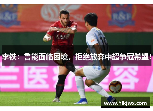 李铁：鲁能面临困境，拒绝放弃中超争冠希望！
