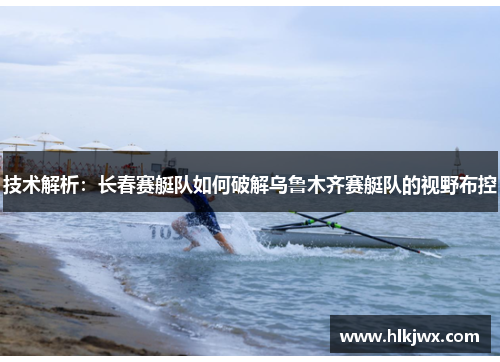 技术解析：长春赛艇队如何破解乌鲁木齐赛艇队的视野布控