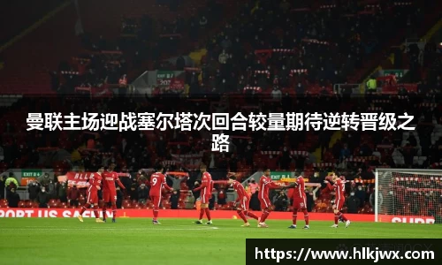 曼联主场迎战塞尔塔次回合较量期待逆转晋级之路